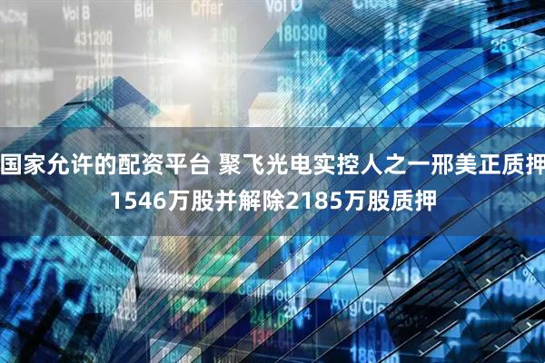 国家允许的配资平台 聚飞光电实控人之一邢美正质押1546万股并解除2185万股质押