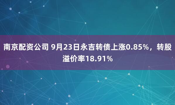 南京配资公司 9月23日永吉转债上涨0.85%，转股溢价率18.91%