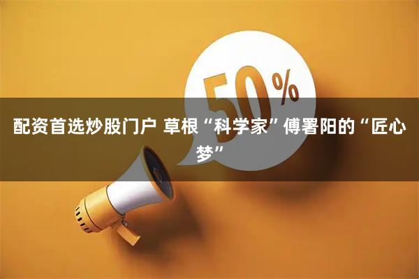 配资首选炒股门户 草根“科学家”傅署阳的“匠心梦”