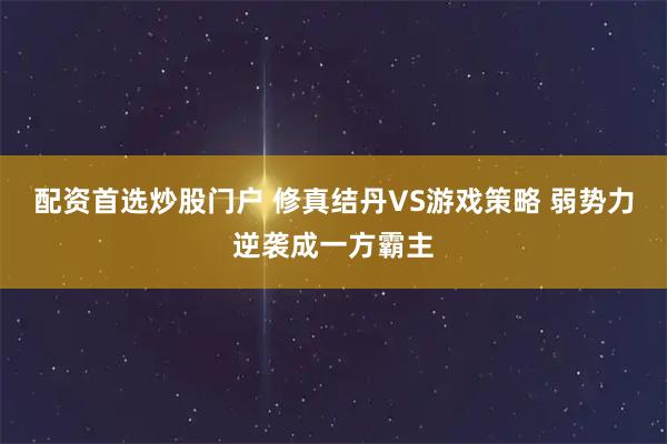 配资首选炒股门户 修真结丹VS游戏策略 弱势力逆袭成一方霸主