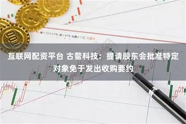 互联网配资平台 古鳌科技：提请股东会批准特定对象免于发出收购要约