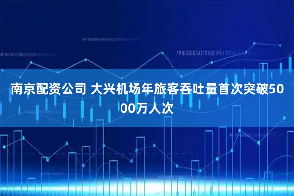 南京配资公司 大兴机场年旅客吞吐量首次突破5000万人次