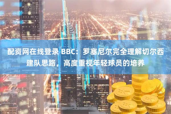 配资网在线登录 BBC：罗塞尼尔完全理解切尔西建队思路，高度重视年轻球员的培养