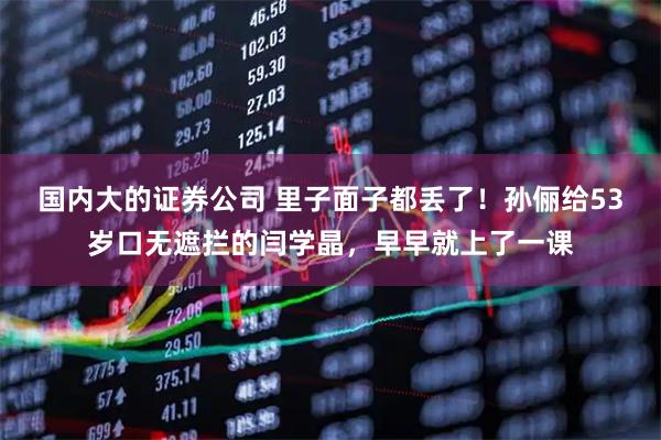 国内大的证券公司 里子面子都丢了！孙俪给53岁口无遮拦的闫学晶，早早就上了一课