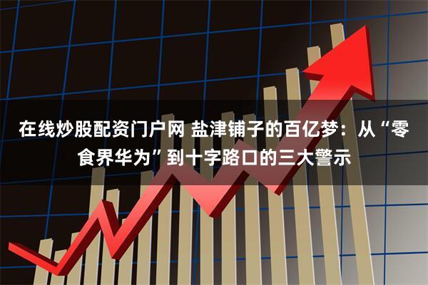 在线炒股配资门户网 盐津铺子的百亿梦：从“零食界华为”到十字路口的三大警示