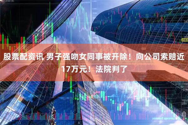 股票配资讯 男子强吻女同事被开除！向公司索赔近17万元！法院判了
