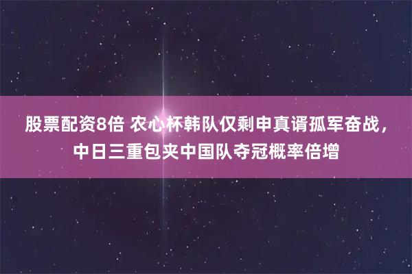 股票配资8倍 农心杯韩队仅剩申真谞孤军奋战，中日三重包夹中国队夺冠概率倍增