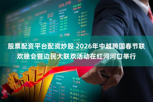 股票配资平台配资炒股 2026年中越跨国春节联欢晚会暨边民大联欢活动在红河河口举行