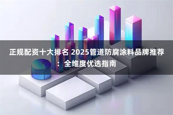 正规配资十大排名 2025管道防腐涂料品牌推荐：全维度优选指南