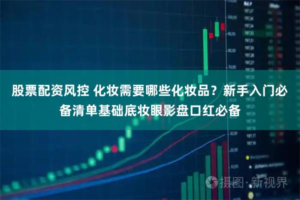 股票配资风控 化妆需要哪些化妆品？新手入门必备清单基础底妆眼影盘口红必备