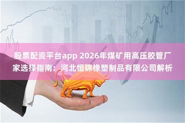 股票配资平台app 2026年煤矿用高压胶管厂家选择指南：河北恒锦橡塑制品有限公司解析