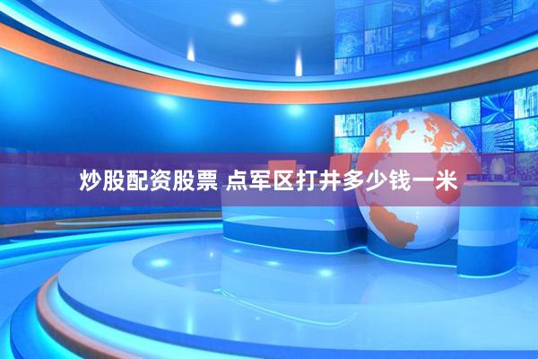 炒股配资股票 点军区打井多少钱一米