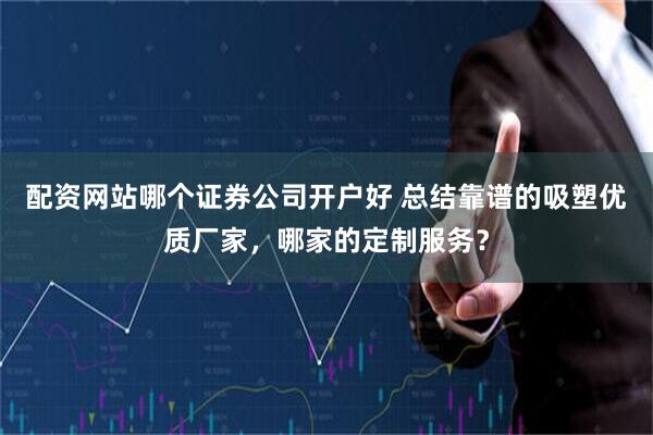 配资网站哪个证券公司开户好 总结靠谱的吸塑优质厂家，哪家的定制服务？