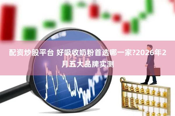 配资炒股平台 好吸收奶粉首选哪一家?2026年2月五大品牌实测