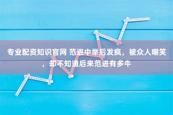 专业配资知识官网 范进中举后发疯，被众人嘲笑，却不知道后来范进有多牛