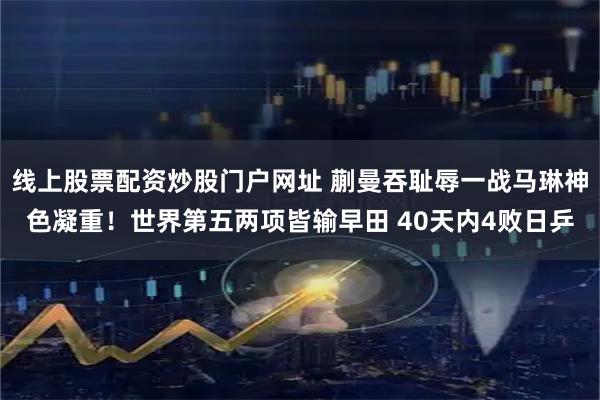 线上股票配资炒股门户网址 蒯曼吞耻辱一战马琳神色凝重！世界第五两项皆输早田 40天内4败日乒