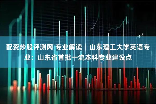 配资炒股评测网 专业解读│山东理工大学英语专业：山东省首批一流本科专业建设点