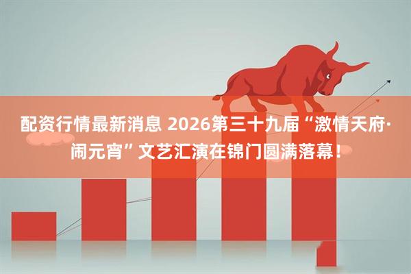 配资行情最新消息 2026第三十九届“激情天府·闹元宵”文艺汇演在锦门圆满落幕！