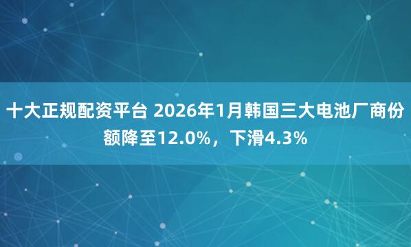 十大正规配资平台 2026年1月韩国三大电池厂商份额降至12.0%，下滑4.3%