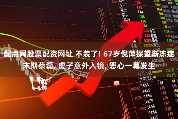 配点网股票配资网址 不装了! 67岁倪萍探望渐冻症末期蔡磊, 虎子意外入镜, 恶心一幕发生