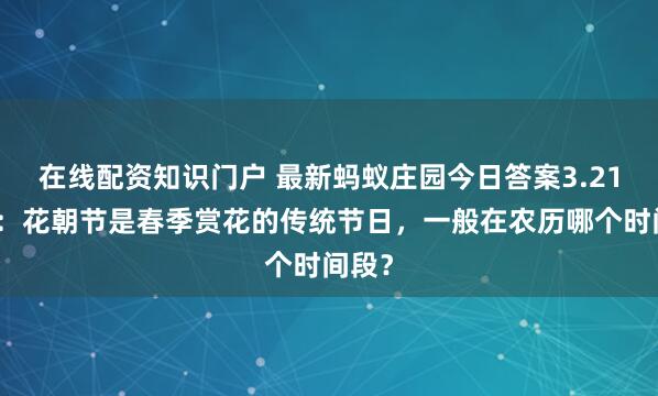 在线配资知识门户 最新蚂蚁庄园今日答案3.21答题：花朝节是春季赏花的传统节日，一般在农历哪个时间段？