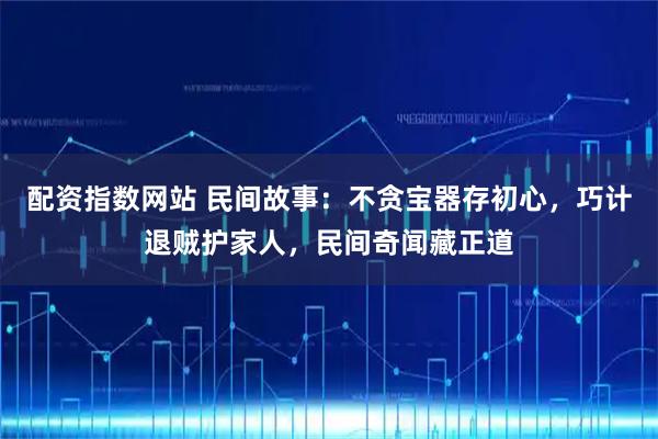 配资指数网站 民间故事：不贪宝器存初心，巧计退贼护家人，民间奇闻藏正道