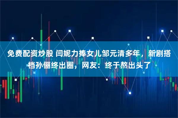 免费配资炒股 闫妮力捧女儿邹元清多年，新剧搭档孙俪终出圈，网友：终于熬出头了