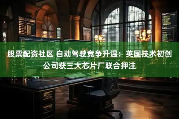 股票配资社区 自动驾驶竞争升温：英国技术初创公司获三大芯片厂联合押注