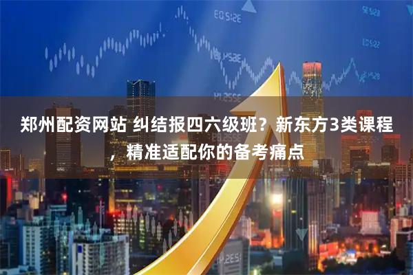 郑州配资网站 纠结报四六级班？新东方3类课程，精准适配你的备考痛点
