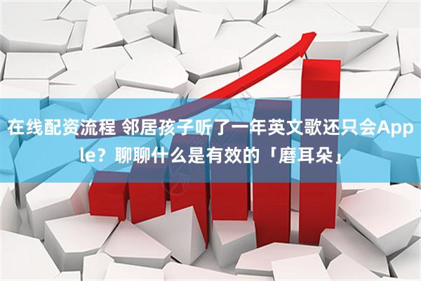 在线配资流程 邻居孩子听了一年英文歌还只会Apple？聊聊什么是有效的「磨耳朵」