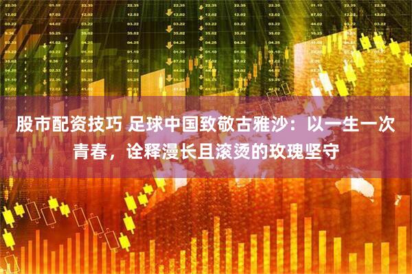 股市配资技巧 足球中国致敬古雅沙：以一生一次青春，诠释漫长且滚烫的玫瑰坚守