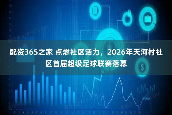 配资365之家 点燃社区活力，2026年天河村社区首届超级足球联赛落幕
